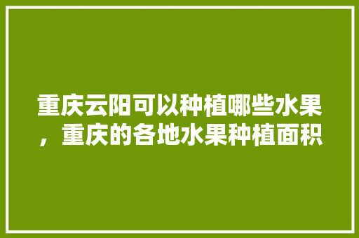 重庆云阳可以种植哪些水果，重庆的各地水果种植面积排名。 土壤施肥