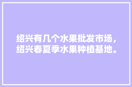 绍兴有几个水果批发市场，绍兴春夏季水果种植基地。 蔬菜种植