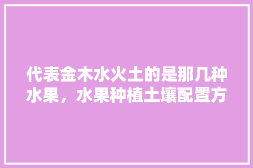 代表金木水火土的是那几种水果，水果种植土壤配置方法。 土壤施肥