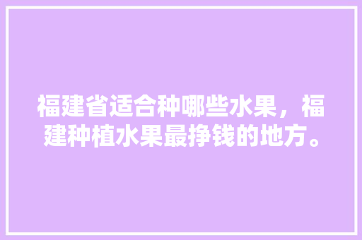 福建省适合种哪些水果，福建种植水果最挣钱的地方。 土壤施肥