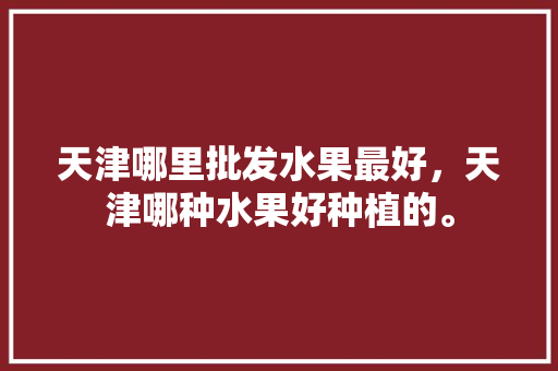 天津哪里批发水果最好，天津哪种水果好种植的。 蔬菜种植