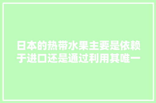 日本的热带水果主要是依赖于进口还是通过利用其唯一的冲绳南亚热带地区及其最南端的热带岛屿种植来供给，日本农村水果种植视频大全。 水果种植