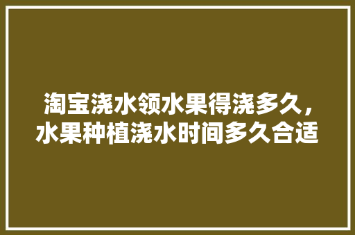 淘宝浇水领水果得浇多久，水果种植浇水时间多久合适。 水果种植