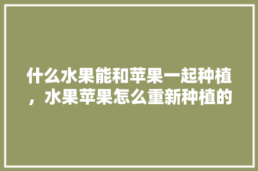 什么水果能和苹果一起种植，水果苹果怎么重新种植的。 蔬菜种植