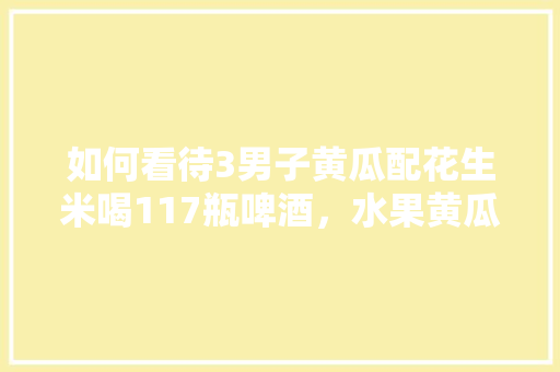 如何看待3男子黄瓜配花生米喝117瓶啤酒，水果黄瓜种植瓶栽图片。 土壤施肥