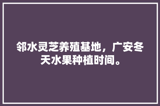 邻水灵芝养殖基地，广安冬天水果种植时间。 邻水灵芝养殖基地，广安冬天水果种植时间。 水果种植