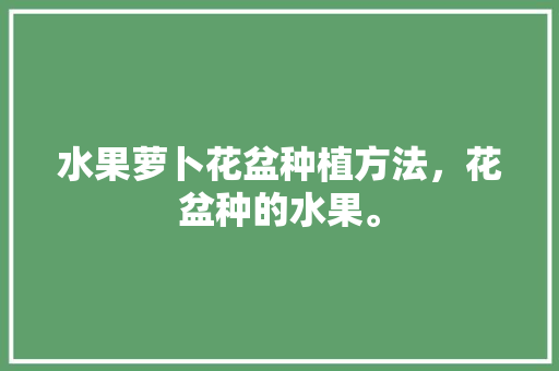 水果萝卜花盆种植方法，花盆种的水果。 畜牧养殖