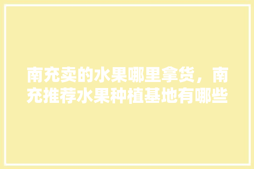 南充卖的水果哪里拿货，南充推荐水果种植基地有哪些。 畜牧养殖