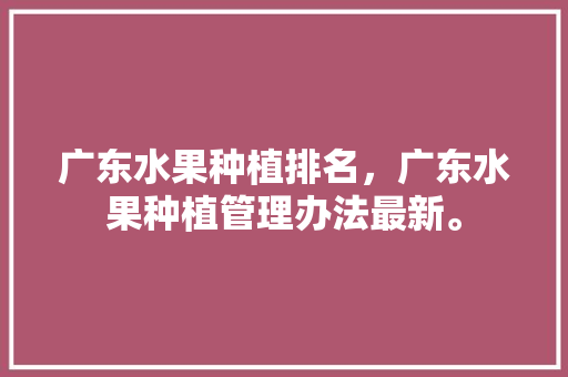 广东水果种植排名，广东水果种植管理办法最新。 水果种植