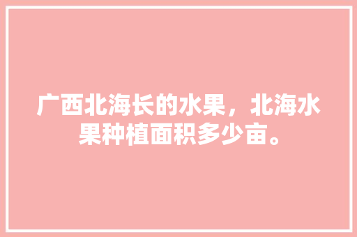 广西北海长的水果，北海水果种植面积多少亩。 土壤施肥