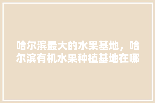 哈尔滨最大的水果基地，哈尔滨有机水果种植基地在哪。 土壤施肥