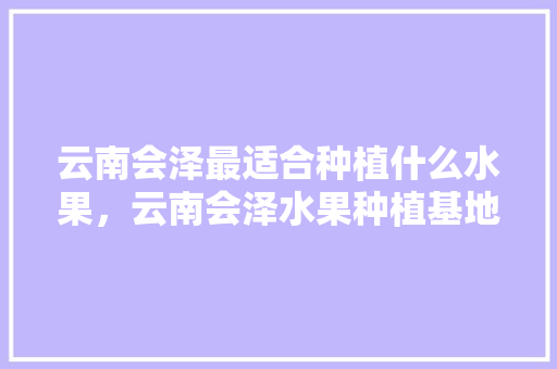 云南会泽最适合种植什么水果，云南会泽水果种植基地在哪里。 水果种植