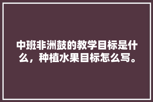 中班非洲鼓的教学目标是什么，种植水果目标怎么写。 土壤施肥