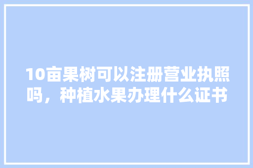 10亩果树可以注册营业执照吗，种植水果办理什么证书好。 土壤施肥