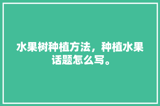 水果树种植方法，种植水果话题怎么写。 水果种植