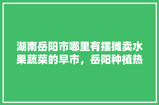 湖南岳阳市哪里有摆摊卖水果蔬菜的早市，岳阳种植热带水果的地方。 畜牧养殖