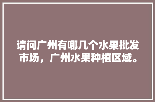 请问广州有哪几个水果批发市场，广州水果种植区域。 水果种植