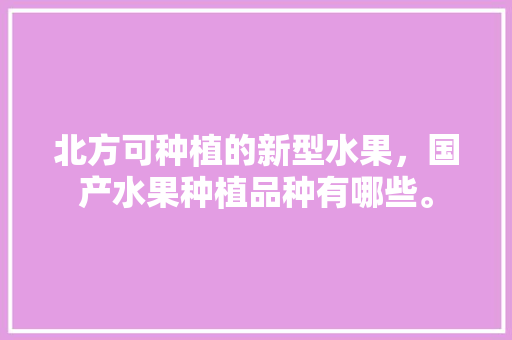 北方可种植的新型水果，国产水果种植品种有哪些。 水果种植