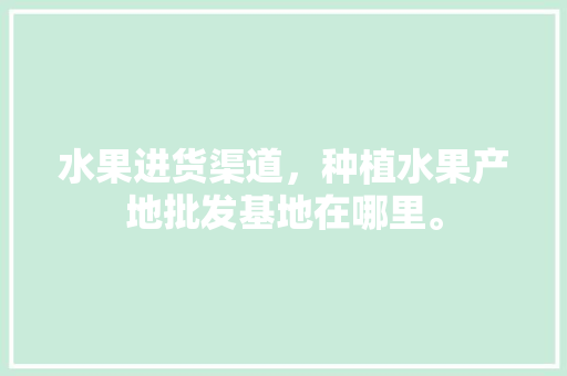 水果进货渠道，种植水果产地批发基地在哪里。 畜牧养殖