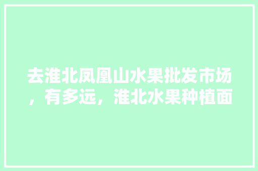 去淮北凤凰山水果批发市场，有多远，淮北水果种植面积。 蔬菜种植