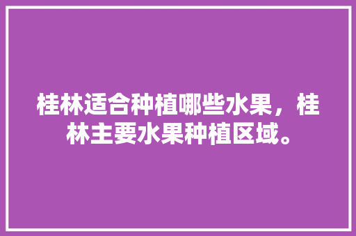 桂林适合种植哪些水果，桂林主要水果种植区域。 水果种植