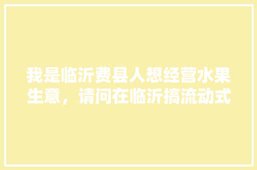 我是临沂费县人想经营水果生意，请问在临沂搞流动式的可以吗，什么地方适合，费县水果种植地点在哪。 蔬菜种植