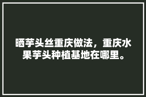 晒芋头丝重庆做法，重庆水果芋头种植基地在哪里。 畜牧养殖