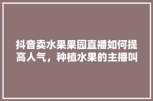 抖音卖水果果园直播如何提高人气，种植水果的主播叫什么。 家禽养殖