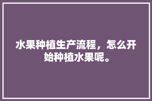 水果种植生产流程，怎么开始种植水果呢。 土壤施肥