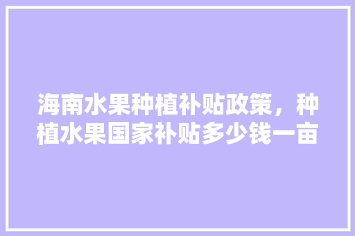 海南水果种植补贴政策，种植水果国家补贴多少钱一亩。 水果种植