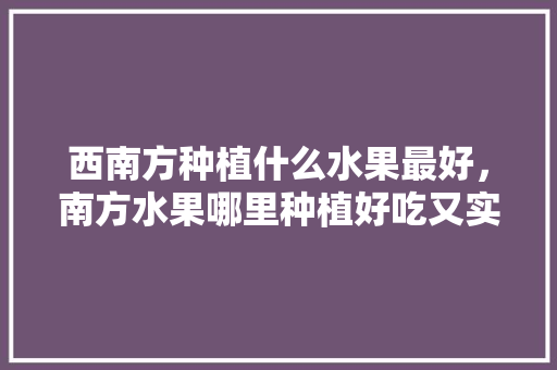 西南方种植什么水果最好，南方水果哪里种植好吃又实惠。 水果种植