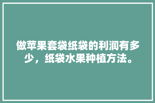 做苹果套袋纸袋的利润有多少，纸袋水果种植方法。 畜牧养殖