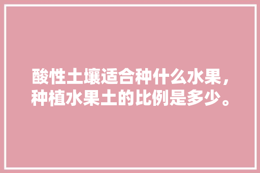 酸性土壤适合种什么水果，种植水果土的比例是多少。 家禽养殖