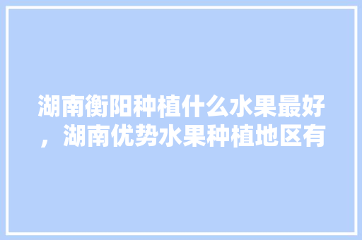 湖南衡阳种植什么水果最好，湖南优势水果种植地区有哪些。 土壤施肥