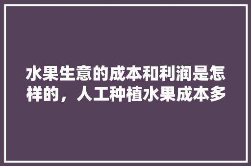 水果生意的成本和利润是怎样的，人工种植水果成本多少。 土壤施肥