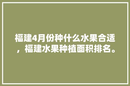 福建4月份种什么水果合适，福建水果种植面积排名。 蔬菜种植