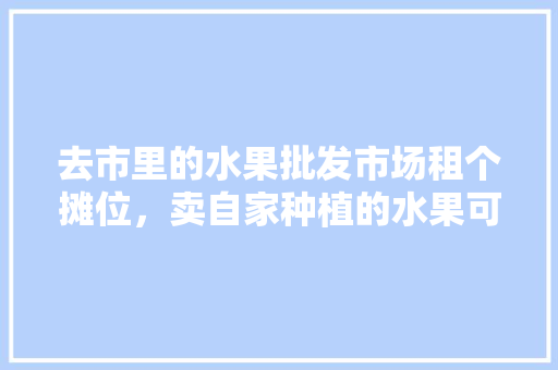 去市里的水果批发市场租个摊位，卖自家种植的水果可行吗，荒山种植果树。 畜牧养殖