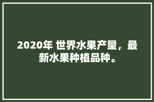 2020年 世界水果产量，最新水果种植品种。 水果种植