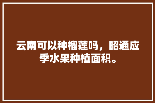 云南可以种榴莲吗，昭通应季水果种植面积。 水果种植