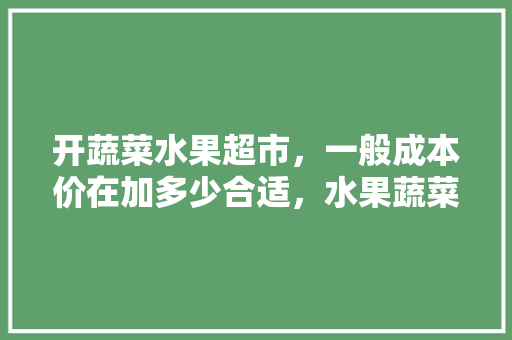 开蔬菜水果超市，一般成本价在加多少合适，水果蔬菜成本表格怎么做。 畜牧养殖