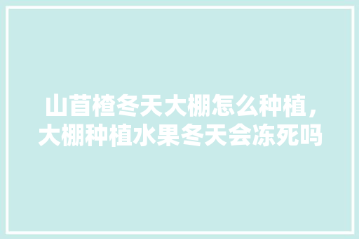 山苜楂冬天大棚怎么种植，大棚种植水果冬天会冻死吗。 土壤施肥