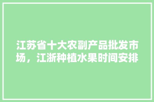 江苏省十大农副产品批发市场，江浙种植水果时间安排表。 土壤施肥