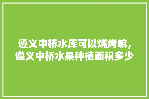 遵义中桥水库可以烧烤嘛，遵义中桥水果种植面积多少亩。 畜牧养殖