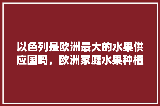 以色列是欧洲最大的水果供应国吗，欧洲家庭水果种植条件是什么。 蔬菜种植