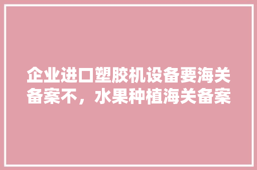 企业进口塑胶机设备要海关备案不，水果种植海关备案要多久。 水果种植