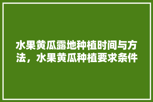 水果黄瓜露地种植时间与方法，水果黄瓜种植要求条件。 土壤施肥