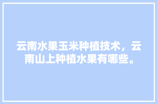 云南水果玉米种植技术，云南山上种植水果有哪些。 蔬菜种植