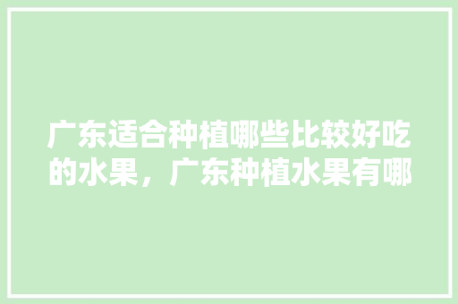 广东适合种植哪些比较好吃的水果，广东种植水果有哪些品种。 水果种植