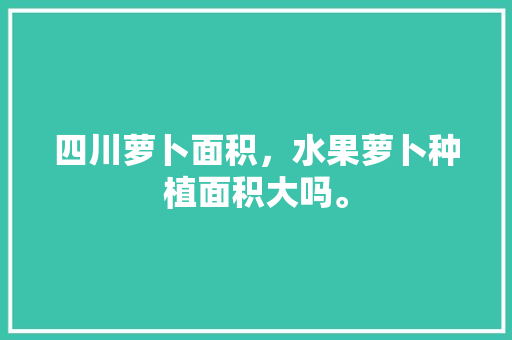 四川萝卜面积，水果萝卜种植面积大吗。 四川萝卜面积，水果萝卜种植面积大吗。 蔬菜种植