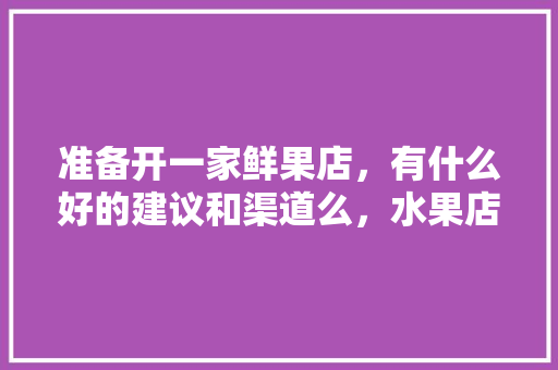 准备开一家鲜果店，有什么好的建议和渠道么，水果店种植桔子好吗。 准备开一家鲜果店，有什么好的建议和渠道么，水果店种植桔子好吗。 家禽养殖